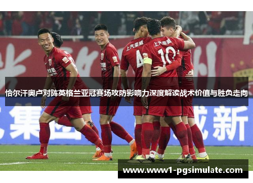 恰尔汗奥卢对阵英格兰亚冠赛场攻防影响力深度解读战术价值与胜负走向 恰尔汗奥卢对阵英格兰亚冠赛场攻防影响力深度解读战术价值与胜负走向