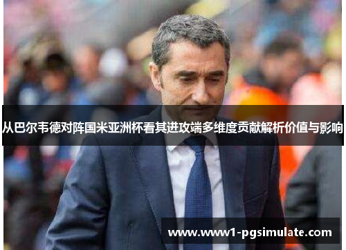 从巴尔韦德对阵国米亚洲杯看其进攻端多维度贡献解析价值与影响
