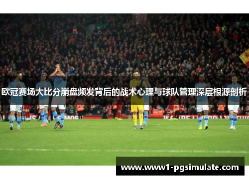 欧冠赛场大比分崩盘频发背后的战术心理与球队管理深层根源剖析 欧冠赛场大比分崩盘频发背后的战术心理与球队管理深层根源剖析