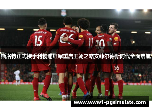 斯洛特正式接手利物浦红军重启王朝之路安菲尔德新时代全面启航 斯洛特正式接手利物浦红军重启王朝之路安菲尔德新时代全面启航
