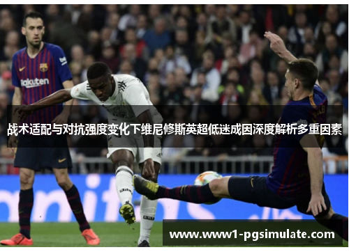 战术适配与对抗强度变化下维尼修斯英超低迷成因深度解析多重因素 战术适配与对抗强度变化下维尼修斯英超低迷成因深度解析多重因素